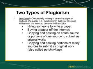 Two Types of Plagiarism
1. Intentional—Deliberately turning in an entire paper or
portions of a paper (i.e., patchwriting) that you have not
written with the intent to deceive the instructor:
• Hiring someone to write a paper;
• Buying a paper off the Internet:
• Copying and pasting an entire source
or portions of one source to submit as
original work;
• Copying and pasting portions of many
sources to submit as original work
(also called patchwriting).
 
