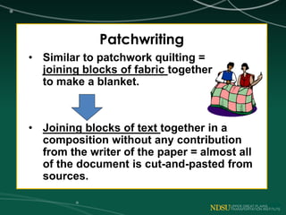Patchwriting
• Similar to patchwork quilting =
joining blocks of fabric together
to make a blanket.
• Joining blocks of text together in a
composition without any contribution
from the writer of the paper = almost all
of the document is cut-and-pasted from
sources.
 