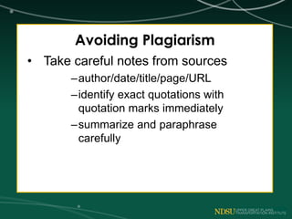 Avoiding Plagiarism
• Take careful notes from sources
–author/date/title/page/URL
–identify exact quotations with
quotation marks immediately
–summarize and paraphrase
carefully
 