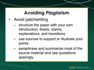 Avoiding Plagiarism
• Avoid patchwriting
– structure the paper with your own
introduction, thesis, claims,
explanations, and transitions
– use sources to support or illustrate your
points
– paraphrase and summarize most of the
source material and use quotations
sparingly
 