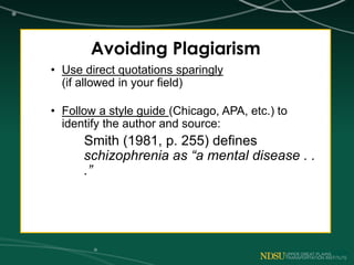 Avoiding Plagiarism
• Use direct quotations sparingly
(if allowed in your field)
• Follow a style guide (Chicago, APA, etc.) to
identify the author and source:
Smith (1981, p. 255) defines
schizophrenia as “a mental disease . .
.”
 