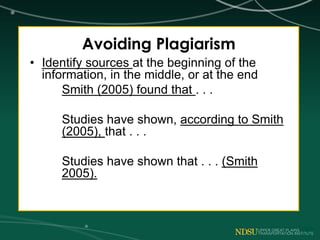 Avoiding Plagiarism
• Identify sources at the beginning of the
information, in the middle, or at the end
Smith (2005) found that . . .
Studies have shown, according to Smith
(2005), that . . .
Studies have shown that . . . (Smith
2005).
 