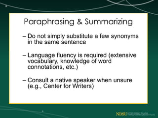 Paraphrasing & Summarizing
– Do not simply substitute a few synonyms
in the same sentence
– Language fluency is required (extensive
vocabulary, knowledge of word
connotations, etc.)
– Consult a native speaker when unsure
(e.g., Center for Writers)
 