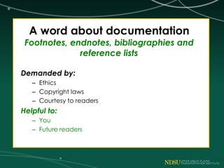 A word about documentation
Footnotes, endnotes, bibliographies and
reference lists
Demanded by:
– Ethics
– Copyright laws
– Courtesy to readers
Helpful to:
– You
– Future readers
 