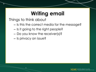 Writing email
Things to think about
– Is this the correct media for the message?
– Is it going to the right people?
– Do you know the receiver(s)?
– Is privacy an issue?
 