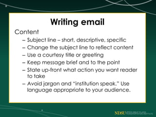 Writing email
Content
– Subject line – short, descriptive, specific
– Change the subject line to reflect content
– Use a courtesy title or greeting
– Keep message brief and to the point
– State up-front what action you want reader
to take
– Avoid jargon and “institution speak.” Use
language appropriate to your audience.
 
