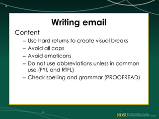Writing email
Content
– Use hard returns to create visual breaks
– Avoid all caps
– Avoid emoticons
– Do not use abbreviations unless in common
use (FYI, and RTFL)
– Check spelling and grammar (PROOFREAD)
 