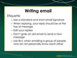Writing email
Etiquette
– Use a standard and short email signature
– When replying, your reply should be at the
top of message
– Edit your replies
– Don’t grab an old email to send a new
message
– Use Bcc when emailing a group of people
who do not personally know each other
 