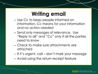 Writing email
– Use Cc to keep people informed on
information. Cc means for your information
and no action needed
– Send only messages of relevance. Use
“Reply to all” and “Cc” only if all the parties
need to know
– Check to make sure attachments are
attached
– If it’s urgent, call – don’t mark your message
– Avoid using the return receipt feature
 