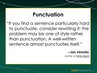 Punctuation
“If you find a sentence particularly hard
to punctuate, consider rewriting it; the
problem may be one of style rather
than punctuation. A well-written
sentence almost punctuates itself.”
--Jan Venolia,
Author of Write Right!
 