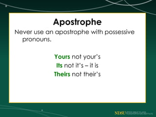 Apostrophe
Never use an apostrophe with possessive
pronouns.
Yours not your’s
Its not it’s – it is
Theirs not their’s
 