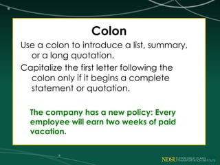 Colon
Use a colon to introduce a list, summary,
or a long quotation.
Capitalize the first letter following the
colon only if it begins a complete
statement or quotation.
The company has a new policy: Every
employee will earn two weeks of paid
vacation.
 