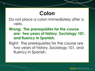 Colon
Do not place a colon immediately after a
verb.
Wrong: The prerequisites for the course
are: two years of history, Sociology 101,
and fluency in Spanish.
Right: The prerequisites for the course are
two years of history, Sociology 101, and
fluency in Spanish.
 