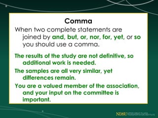 Comma
When two complete statements are
joined by and, but, or, nor, for, yet, or so
you should use a comma.
The results of the study are not definitive, so
additional work is needed.
The samples are all very similar, yet
differences remain.
You are a valued member of the association,
and your input on the committee is
important.
 