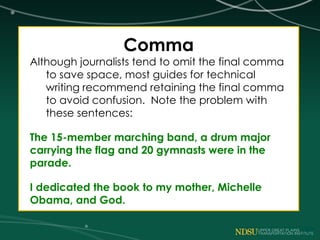 Comma
Although journalists tend to omit the final comma
to save space, most guides for technical
writing recommend retaining the final comma
to avoid confusion. Note the problem with
these sentences:
The 15-member marching band, a drum major
carrying the flag and 20 gymnasts were in the
parade.
I dedicated the book to my mother, Michelle
Obama, and God.
 