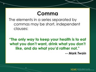 Comma
The elements in a series separated by
commas may be short, independent
clauses:
“The only way to keep your health is to eat
what you don’t want, drink what you don’t
like, and do what you’d rather not.”
-- Mark Twain
 