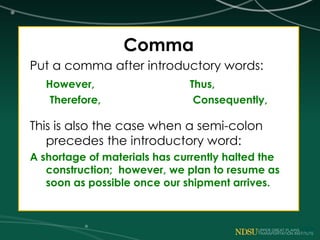Comma
Put a comma after introductory words:
However, Thus,
Therefore, Consequently,
This is also the case when a semi-colon
precedes the introductory word:
A shortage of materials has currently halted the
construction; however, we plan to resume as
soon as possible once our shipment arrives.
 