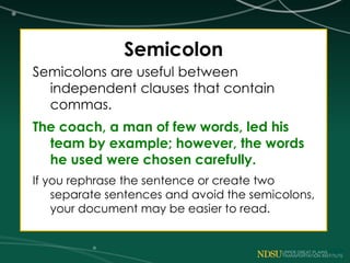 Semicolon
Semicolons are useful between
independent clauses that contain
commas.
The coach, a man of few words, led his
team by example; however, the words
he used were chosen carefully.
If you rephrase the sentence or create two
separate sentences and avoid the semicolons,
your document may be easier to read.
 
