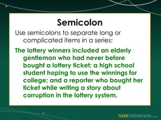 Semicolon
Use semicolons to separate long or
complicated items in a series:
The lottery winners included an elderly
gentleman who had never before
bought a lottery ticket; a high school
student hoping to use the winnings for
college; and a reporter who bought her
ticket while writing a story about
corruption in the lottery system.
 