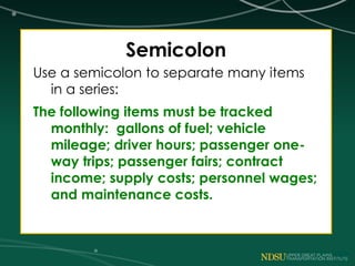 Semicolon
Use a semicolon to separate many items
in a series:
The following items must be tracked
monthly: gallons of fuel; vehicle
mileage; driver hours; passenger one-
way trips; passenger fairs; contract
income; supply costs; personnel wages;
and maintenance costs.
 