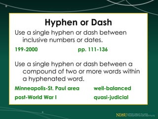 Hyphen or Dash
Use a single hyphen or dash between
inclusive numbers or dates.
199-2000 pp. 111-136
Use a single hyphen or dash between a
compound of two or more words within
a hyphenated word.
Minneapolis-St. Paul area well-balanced
post-World War I quasi-judicial
 