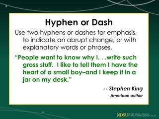 Hyphen or Dash
Use two hyphens or dashes for emphasis,
to indicate an abrupt change, or with
explanatory words or phrases.
“People want to know why I. . .write such
gross stuff. I like to tell them I have the
heart of a small boy–and I keep it in a
jar on my desk.”
-- Stephen King
American author
 