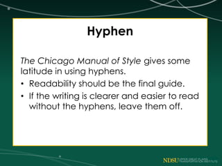 Hyphen
The Chicago Manual of Style gives some
latitude in using hyphens.
• Readability should be the final guide.
• If the writing is clearer and easier to read
without the hyphens, leave them off.
 
