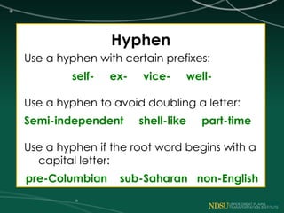 Hyphen
Use a hyphen with certain prefixes:
self- ex- vice- well-
Use a hyphen to avoid doubling a letter:
Semi-independent shell-like part-time
Use a hyphen if the root word begins with a
capital letter:
pre-Columbian sub-Saharan non-English
 