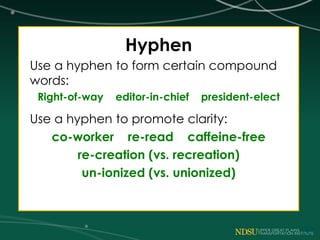 Hyphen
Use a hyphen to form certain compound
words:
Right-of-way editor-in-chief president-elect
Use a hyphen to promote clarity:
co-worker re-read caffeine-free
re-creation (vs. recreation)
un-ionized (vs. unionized)
 