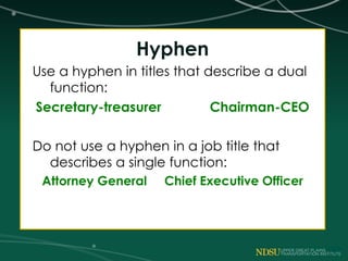 Hyphen
Use a hyphen in titles that describe a dual
function:
Secretary-treasurer Chairman-CEO
Do not use a hyphen in a job title that
describes a single function:
Attorney General Chief Executive Officer
 