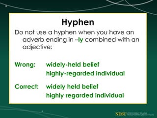 Hyphen
Do not use a hyphen when you have an
adverb ending in –ly combined with an
adjective:
Wrong: widely-held belief
highly-regarded individual
Correct: widely held belief
highly regarded individual
 
