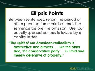 Ellipsis Points
Between sentences, retain the period or
other punctuation mark that ends the
sentence before the omission. Use four
equally spaced periods followed by a
capital letter.
“The spirit of our American radicalism is
destructive and aimless. . . .On the other
side, the conservative party. . . is timid and
merely defensive of property.”
 