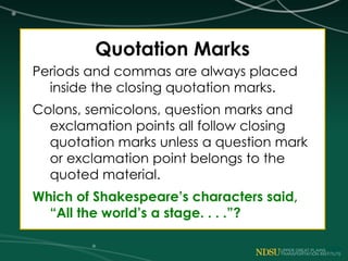 Quotation Marks
Periods and commas are always placed
inside the closing quotation marks.
Colons, semicolons, question marks and
exclamation points all follow closing
quotation marks unless a question mark
or exclamation point belongs to the
quoted material.
Which of Shakespeare’s characters said,
“All the world’s a stage. . . .”?
 