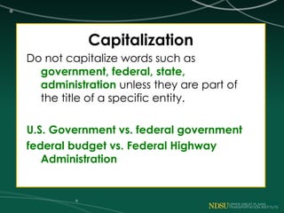 Capitalization
Do not capitalize words such as
government, federal, state,
administration unless they are part of
the title of a specific entity.
U.S. Government vs. federal government
federal budget vs. Federal Highway
Administration
 