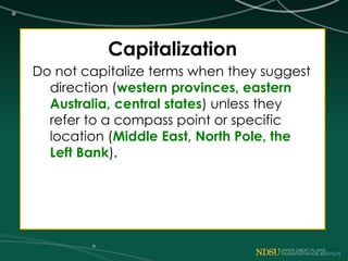 Capitalization
Do not capitalize terms when they suggest
direction (western provinces, eastern
Australia, central states) unless they
refer to a compass point or specific
location (Middle East, North Pole, the
Left Bank).
 