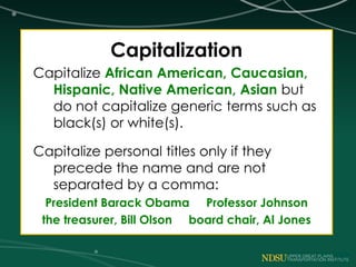 Capitalization
Capitalize African American, Caucasian,
Hispanic, Native American, Asian but
do not capitalize generic terms such as
black(s) or white(s).
Capitalize personal titles only if they
precede the name and are not
separated by a comma:
President Barack Obama Professor Johnson
the treasurer, Bill Olson board chair, Al Jones
 