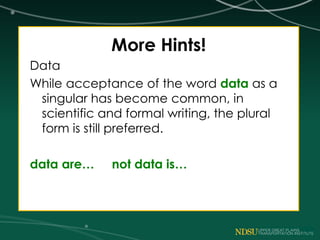 More Hints!
Data
While acceptance of the word data as a
singular has become common, in
scientific and formal writing, the plural
form is still preferred.
data are… not data is…
 