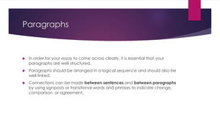 Paragraphs
 In order for your essay to come across clearly, it is essential that your
paragraphs are well structured.
 Paragraphs should be arranged in a logical sequence and should also be
well linked.
 Connections can be made between sentences and between paragraphs
by using signposts or transitional words and phrases to indicate change,
comparison, or agreement.
 