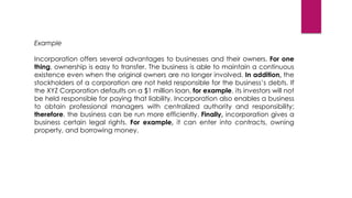 Example
Incorporation offers several advantages to businesses and their owners. For one
thing, ownership is easy to transfer. The business is able to maintain a continuous
existence even when the original owners are no longer involved. In addition, the
stockholders of a corporation are not held responsible for the business’s debts. If
the XYZ Corporation defaults on a $1 million loan, for example, its investors will not
be held responsible for paying that liability. Incorporation also enables a business
to obtain professional managers with centralized authority and responsibility;
therefore, the business can be run more efficiently. Finally, incorporation gives a
business certain legal rights. For example, it can enter into contracts, owning
property, and borrowing money.
 