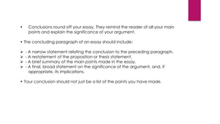 • Conclusions round off your essay. They remind the reader of all your main
points and explain the significance of your argument.
• The concluding paragraph of an essay should include:
 - A narrow statement relating the conclusion to the preceding paragraph.
 - A restatement of the proposition or thesis statement.
 - A brief summary of the main points made in the essay.
 - A final, broad statement on the significance of the argument, and, if
appropriate, its implications.
• Your conclusion should not just be a list of the points you have made.
 