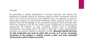Example
By promoting a caring atmosphere in schools, teachers can reduce the
likelihood of bullying. Above all, teachers need to inform themselves and the
rest of the school community so that together they can develop a policy to
discourage bullying. By educating themselves about bullying, teachers and
parents have the knowledge to set up effective programs and structures both
within the classroom and for the whole school. Furthermore, by removing the
opportunity for children to bully, providing children with a stimulating
environment, and giving them the tools to deal with conflict appropriately,
teachers can reduce children’s inclination to bully. Although bullying will never
be fully eradicated and must be dealt with as soon as it occurs, increasing
awareness of the problem is making schools a safer and more enjoyable
environment in which children can learn.
 