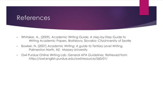 References
• Whitaker, A., (2009). Academic Writing Guide: A step-by-Step Guide to
Writing Academic Papers. Bratislava, Slovakia: CityUniversity of Seatle
• Bowker, N. (2007) Academic Writing: A guide to Tertiary Level Writing.
Palmerston North, NZ: Massey University
• Owl Purdue Online Writing Lab. General APA Guidelines. Retrieved from
https://owl.english.purdue.edu/owl/resource/560/01/
 