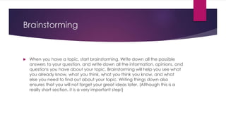 Brainstorming
 When you have a topic, start brainstorming. Write down all the possible
answers to your question, and write down all the information, opinions, and
questions you have about your topic. Brainstorming will help you see what
you already know, what you think, what you think you know, and what
else you need to find out about your topic. Writing things down also
ensures that you will not forget your great ideas later. (Although this is a
really short section, it is a very important step!)
 