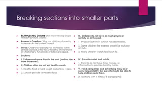 Breaking sections into smaller parts
 EXAMPLE BASIC OUTLINE after more thinking and/or
research (analysis paper):
 Research Question: Why has childhood obesity
increased in the United States?
 Thesis: Childhood obesity has increased in the
United States due to the unhealthy environment
in which many American children are raised.
 Sections:
 I. Children eat more than in the past (portion sizes
have increased).
 II. Children often do not eat healthy meals.
 1. Healthy food is hard to get (expensive + rare).
 2. Schools provide unhealthy food
 III. Children do not have as much physical
activity as in the past.
 1. Physical activity in schools has decreased.
 2. Some children live in areas unsafe for outdoor
activity.
 3. Many children watch too much TV.
 IV. Parents model bad habits.
 1. Parents do not have time, money, or
information to prepare healthy meals.
 V. Food companies and advertising may bear
some responsibility, but parents should be able to
help children resist them.
 (5 sections, with a total of 8 paragraphs)
 