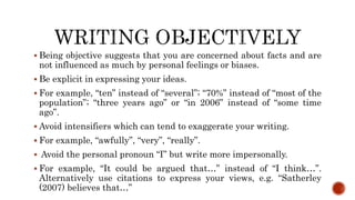  Being objective suggests that you are concerned about facts and are
not influenced as much by personal feelings or biases.
 Be explicit in expressing your ideas.
 For example, “ten” instead of “several”; “70%” instead of “most of the
population”; “three years ago” or “in 2006” instead of “some time
ago”.
 Avoid intensifiers which can tend to exaggerate your writing.
 For example, “awfully”, “very”, “really”.
 Avoid the personal pronoun “I” but write more impersonally.
 For example, “It could be argued that…” instead of “I think…”.
Alternatively use citations to express your views, e.g. “Satherley
(2007) believes that…”
 