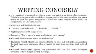  It is important in academic writing to make your point in as few words as possible.
This is to show you understand the concepts you are discussing and not add extra
words to pad out your assignments. Lecturers often impose word limits on
assignments for this very reason.
 Make your points straight away
 “The first point relates to…”, “Secondly…”, “Finally…”
 Replace phrases with single words
 (Incorrect) “The group of science students sat their exams”
 (Correct)“the science students sat their exams”
 (Incorrect) “Smith (2006) also believed this to be true, but took into consideration
the fact that some managers also preferred to have long meetings that took all
day”
 (Correct) “Smith(2006) agreed, but considered the fact that some managers
preferred to have longer, all-day meetings.”
 