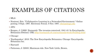  MLA:
 Nostroni, Eric. "Collaborative Learning in a Networked Environment." Online
posting. 8 Sept. 1997. Electronic Forum. 9 Nov. 1997. eforum@cgu.edu
 APA:
 Keegan, J. (1999). Normandy: The invasion conceived, 1941-43. In Encyclopedia
Britannica [Online]. URL http://normandy.eb.com/normandy/week1/buildup.html
 Chicago:
 'Earthquakes'. 2010. The New Encyclopedia Britannica. Chicago: Encyclopedia
Britannica Inc.
 Harvard:
 Patterson, J. (2005). Maximum ride. New York: Little, Brown.
 