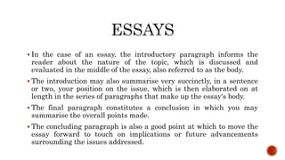  In the case of an essay, the introductory paragraph informs the
reader about the nature of the topic, which is discussed and
evaluated in the middle of the essay, also referred to as the body.
 The introduction may also summarise very succinctly, in a sentence
or two, your position on the issue, which is then elaborated on at
length in the series of paragraphs that make up the essay's body.
 The final paragraph constitutes a conclusion in which you may
summarise the overall points made.
 The concluding paragraph is also a good point at which to move the
essay forward to touch on implications or future advancements
surrounding the issues addressed.
 