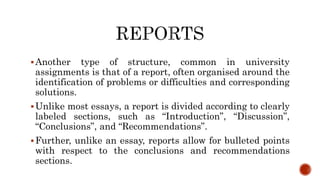 Another type of structure, common in university
assignments is that of a report, often organised around the
identification of problems or difficulties and corresponding
solutions.
Unlike most essays, a report is divided according to clearly
labeled sections, such as “Introduction”, “Discussion”,
“Conclusions”, and “Recommendations”.
Further, unlike an essay, reports allow for bulleted points
with respect to the conclusions and recommendations
sections.
 