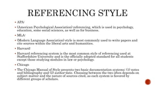  APA:
 (American Psychological Association) referencing, which is used in psychology,
education, some social sciences, as well as for business.
 MLA:
 (Modern Language Association) style is most commonly used to write papers and
cite sources within the liberal arts and humanities.
 Harvard:
 Harvard referencing system is the most common style of referencing used at
Staffordshire University and is the officially adopted standard for all students
except those studying modules in law or psychology.
 Chicago
 The Chicago Manual of Style presents two basic documentation systems: (1) notes
and bibliography and (2) author-date. Choosing between the two often depends on
subject matter and the nature of sources cited, as each system is favored by
different groups of scholars.
 